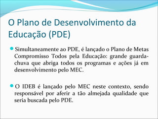 O Plano de Desenvolvimento da
Educação (PDE)
Simultaneamente ao PDE, é lançado o Plano de Metas
Compromisso Todos pela Educação: grande guarda-
chuva que abriga todos os programas e ações já em
desenvolvimento pelo MEC.
O IDEB é lançado pelo MEC neste contexto, sendo
responsável por aferir a tão almejada qualidade que
seria buscada pelo PDE.
 
