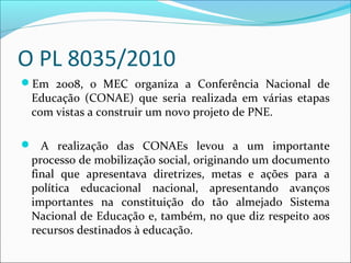 O PL 8035/2010
Em 2008, o MEC organiza a Conferência Nacional de
Educação (CONAE) que seria realizada em várias etapas
com vistas a construir um novo projeto de PNE.
 A realização das CONAEs levou a um importante
processo de mobilização social, originando um documento
final que apresentava diretrizes, metas e ações para a
política educacional nacional, apresentando avanços
importantes na constituição do tão almejado Sistema
Nacional de Educação e, também, no que diz respeito aos
recursos destinados à educação.
 