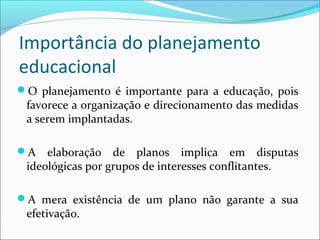 Importância do planejamento
educacional
O planejamento é importante para a educação, pois
favorece a organização e direcionamento das medidas
a serem implantadas.
A elaboração de planos implica em disputas
ideológicas por grupos de interesses conflitantes.
A mera existência de um plano não garante a sua
efetivação.
 