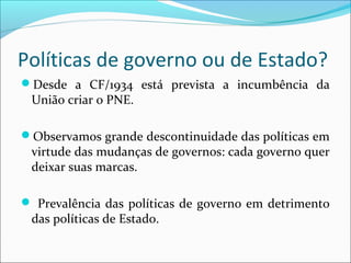 Políticas de governo ou de Estado?
Desde a CF/1934 está prevista a incumbência da
União criar o PNE.
Observamos grande descontinuidade das políticas em
virtude das mudanças de governos: cada governo quer
deixar suas marcas.
 Prevalência das políticas de governo em detrimento
das políticas de Estado.
 