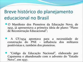 Breve histórico do planejamento
educacional no Brasil
O Manifesto dos Pioneiros da Educação Nova, de
1932, já apresentava a primeira ideia de plano: “Plano
de Reconstrução Educacional”;
 A CF/1934 apontava para a necessidade de
construção do PNE – influência dos militares
positivistas e, também dos pioneiros.
 “Código da Educação Nacional”, elaborado por
Capanema e abandonado com o advento do “Estado
Novo”, em 1937.
 