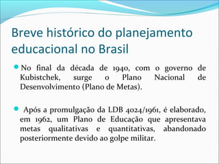 Breve histórico do planejamento
educacional no Brasil
No final da década de 1940, com o governo de
Kubistchek, surge o Plano Nacional de
Desenvolvimento (Plano de Metas).
 Após a promulgação da LDB 4024/1961, é elaborado,
em 1962, um Plano de Educação que apresentava
metas qualitativas e quantitativas, abandonado
posteriormente devido ao golpe militar.
 