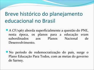 Breve histórico do planejamento
educacional no Brasil
A CF/1967 aborda superficialmente a questão do PNE,
nesta época, os planos para a educação eram
subordinados aos Planos Nacional de
Desenvolvimento.
No período de redemocratização do país, surge o
Plano Educação Para Todos, com as metas do governo
de Sarney.
 