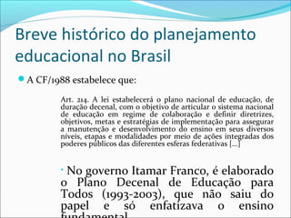 Breve histórico do planejamento
educacional no Brasil
A CF/1988 estabelece que:
Art. 214. A lei estabelecerá o plano nacional de educação, de
duração decenal, com o objetivo de articular o sistema nacional
de educação em regime de colaboração e definir diretrizes,
objetivos, metas e estratégias de implementação para assegurar
a manutenção e desenvolvimento do ensino em seus diversos
níveis, etapas e modalidades por meio de ações integradas dos
poderes públicos das diferentes esferas federativas [...]
• No governo Itamar Franco, é elaborado
o Plano Decenal de Educação para
Todos (1993-2003), que não saiu do
papel e só enfatizava o ensino
 