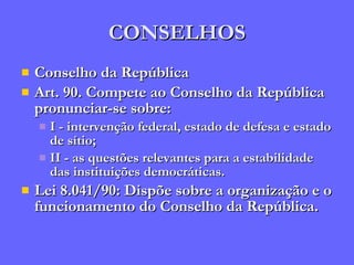 CONSELHOS Conselho da República Art. 90. Compete ao Conselho da República pronunciar-se sobre: I - intervenção federal, estado de defesa e estado de sítio; II - as questões relevantes para a estabilidade das instituições democráticas. Lei 8.041/90: Dispõe sobre a organização e o funcionamento do Conselho da República. 