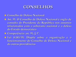 CONSELHOS Conselho de Defesa Nacional Art. 91. O Conselho de Defesa Nacional é órgão de consulta do Presidente da República nos assuntos relacionados com a soberania nacional e a defesa do Estado democrático . Competência: art. 91, § 1º. Lei 8.183/91: Dispõe sobre a organização e o funcionamento do Conselho de Defesa Nacional e dá outras providências 
