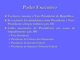 Poder Executivo Vacância: assume o Vice-Presidente da República. Se vacância for simultânea entre Presidente e Vice-Presidente: eleição indireta (art. 81) Linha sucessória da Presidência em casos de impedimento: (art. 80) Vice-Presidente Presidente da Câmara dos Deputados Presidente do Senado Federal Presidente do Supremo Tribunal Federal 