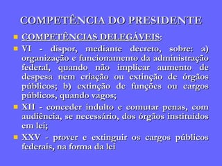 COMPETÊNCIA DO PRESIDENTE COMPETÊNCIAS DELEGÁVEIS : VI - dispor, mediante decreto, sobre: a) organização e funcionamento da administração federal, quando não implicar aumento de despesa nem criação ou extinção de órgãos públicos; b) extinção de funções ou cargos públicos, quando vagos; XII - conceder indulto e comutar penas, com audiência, se necessário, dos órgãos instituídos em lei; XXV - prover e extinguir os cargos públicos federais, na forma da lei  