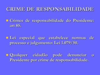 CRIME DE RESPONSABILIDADE Crimes de responsabilidade do Presidente: art 85. Lei especial que estabelece normas de processo e julgamento: Lei 1.079/50. Qualquer cidadão pode denunciar o Presidente por crime de responsabilidade. 