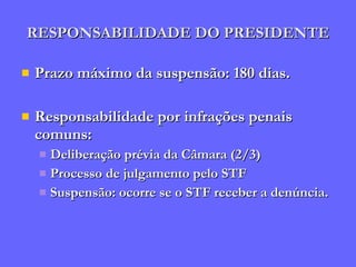 RESPONSABILIDADE DO PRESIDENTE Prazo máximo da suspensão: 180 dias. Responsabilidade por infrações penais comuns:  Deliberação prévia da Câmara (2/3) Processo de julgamento pelo STF Suspensão: ocorre se o STF receber a denúncia. 