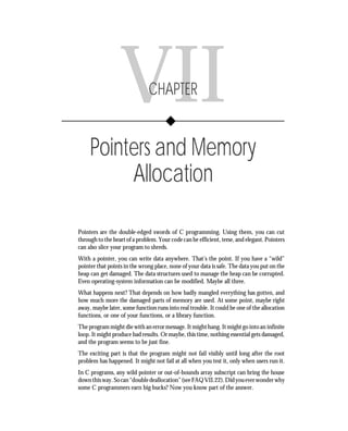 Chapter VII • Pointers and Memory Allocation                131




                  VII          CHAPTER


     Pointers and Memory
          Allocation

Pointers are the double-edged swords of C programming. Using them, you can cut
through to the heart of a problem. Your code can be efficient, terse, and elegant. Pointers
can also slice your program to shreds.
With a pointer, you can write data anywhere. That’s the point. If you have a “wild”
pointer that points in the wrong place, none of your data is safe. The data you put on the
heap can get damaged. The data structures used to manage the heap can be corrupted.
Even operating-system information can be modified. Maybe all three.
What happens next? That depends on how badly mangled everything has gotten, and
how much more the damaged parts of memory are used. At some point, maybe right
away, maybe later, some function runs into real trouble. It could be one of the allocation
functions, or one of your functions, or a library function.
The program might die with an error message. It might hang. It might go into an infinite
loop. It might produce bad results. Or maybe, this time, nothing essential gets damaged,
and the program seems to be just fine.
The exciting part is that the program might not fail visibly until long after the root
problem has happened. It might not fail at all when you test it, only when users run it.
In C programs, any wild pointer or out-of-bounds array subscript can bring the house
down this way. So can “double deallocation” (see FAQ VII.22). Did you ever wonder why
some C programmers earn big bucks? Now you know part of the answer.
 