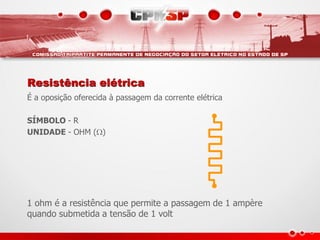 Resistência elétrica
É a oposição oferecida à passagem da corrente elétrica

SÍMBOLO - R
UNIDADE - OHM ()




1 ohm é a resistência que permite a passagem de 1 ampère
quando submetida a tensão de 1 volt
 