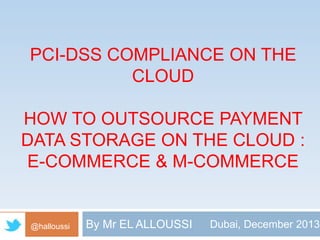PCI-DSS COMPLIANCE ON THE 
CLOUD 
HOW TO OUTSOURCE PAYMENT 
DATA STORAGE ON THE CLOUD : 
E-COMMERCE & M-COMMERCE 
@halloussi By Mr EL ALLOUSSI Dubai, December 2013 
 