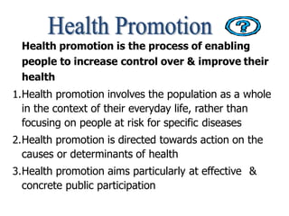 Health promotion is the process of enabling
people to increase control over & improve their
health
1.Health promotion involves the population as a whole
in the context of their everyday life, rather than
focusing on people at risk for specific diseases
2.Health promotion is directed towards action on the
causes or determinants of health
3.Health promotion aims particularly at effective &
concrete public participation
 