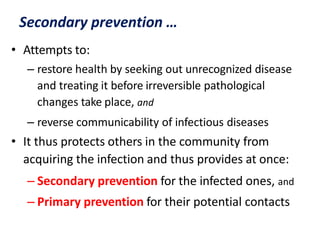 Secondary prevention …
• Attempts to:
– restore health by seeking out unrecognized disease
and treating it before irreversible pathological
changes take place, and
– reverse communicability of infectious diseases
• It thus protects others in the community from
acquiring the infection and thus provides at once:
– Secondary prevention for the infected ones, and
– Primary prevention for their potential contacts
 