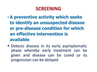 SCREENING
• A preventive activity which seeks
to identify an unsuspected disease
or pre-disease condition for which
an effective intervention is
available
 Detects disease in its early asymptomatic
given and disease can be cured
phase whereby early treatment can be
or its
progression can be delayed
 