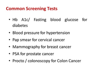 Common Screening Tests
• Hb A1c/ Fasting blood glucose for
diabetes
• Blood pressure for hypertension
• Pap smear for cervical cancer
• Mammography for breast cancer
• PSA for prostate cancer
• Procto / colonoscopy for Colon Cancer
 