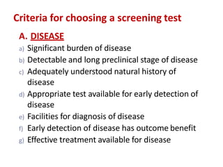 Criteria for choosing a screening test
A. DISEASE
a) Significant burden of disease
b) Detectable and long preclinical stage of disease
c) Adequately understood natural history of
disease
d) Appropriate test available for early detection of
disease
e) Facilities for diagnosis of disease
f) Early detection of disease has outcome benefit
g) Effective treatment available for disease
 