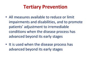 Tertiary Prevention
• All measures available to reduce or limit
impairments and disabilities, and to promote
patients’ adjustment to irremediable
conditions when the disease process has
advanced beyond its early stages
• It is used when the disease process has
advanced beyond its early stages
 