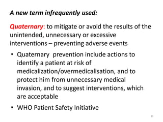 A new term infrequently used:
Quaternary: to mitigate or avoid the results of the
unintended, unnecessary or excessive
interventions – preventing adverse events
• Quaternary prevention include actions to
identify a patient at risk of
medicalization/overmedicalisation, and to
protect him from unnecessary medical
invasion, and to suggest interventions, which
are acceptable
• WHO Patient Safety Initiative
33
 