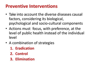 Preventive Interventions
• Take into account the diverse diseases causal
factors, considering its biological,
psychological and socio-cultural components
• Actions must focus, with preference, at the
level of public health instead of the individual
level
• A combination of strategies
1. Eradication
2. Control
3. Elimination
 