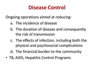 Disease Control
Ongoing operations aimed at reducing:
a. The incidence of disease
b. The duration of disease and consequently
the risk of transmission
c. The effects of infection, including both the
physical and psychosocial complications
d. The financial burden to the community
• TB, AIDS, Hepatitis Control Programs
 