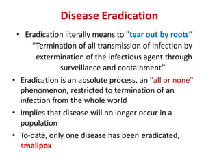 Disease Eradication
• Eradication literally means to "tear out by roots“
“Termination of all transmission of infection by
extermination of the infectious agent through
surveillance and containment”
• Eradication is an absolute process, an "all or none"
phenomenon, restricted to termination of an
infection from the whole world
• Implies that disease will no longer occur in a
population
• To-date, only one disease has been eradicated,
smallpox
 