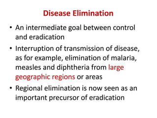 Disease Elimination
• An intermediate goal between control
and eradication
• Interruption of transmission of disease,
as for example, elimination of malaria,
measles and diphtheria from large
geographic regions or areas
• Regional elimination is now seen as an
important precursor of eradication
 