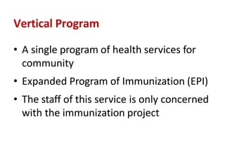 Vertical Program
• A single program of health services for
community
• Expanded Program of Immunization (EPI)
• The staff of this service is only concerned
with the immunization project
 