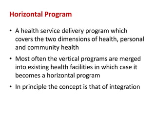 Horizontal Program
• A health service delivery program which
covers the two dimensions of health, personal
and community health
• Most often the vertical programs are merged
into existing health facilities in which case it
becomes a horizontal program
• In principle the concept is that of integration
 