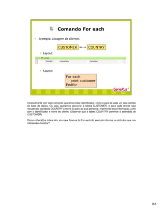 Intuitivamente com este comando queremos listar identificador, nome e país de cada um dos clientes
da base de dados. Ou seja, queremos percorrer à tabela CUSTOMER, e para cada cliente seja
recuperado da tabela COUNTRY o nome do país ao qual pertence, imprimindo esta informação, junto
com o identificador e nome do cliente. (Observar que a tabela COUNTRY pertence à estendida de
CUSTOMER)
Como o GeneXus infere isto, só o que fizemos foi For each do exemplo informar os atributos que nos
interessava mostrar?
 