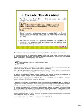 Para restringir os dados que queremos listar no For each são utilizadas as cláusulas where do comando.
Se na listagem de clientes não queremos listar todos os clientes, mas apenas aqueles cujo nome esteja dentro
de uma faixa inserida pelo usuário, então devemos agregar ao For each que havíamos visto uma cláusula
where, para especificar os filtros desejados sobre os dados:
For each
where (CustomerName >= &Start) and (CustomerName <= &End)
print customer
Endfor
onde as variáveis &Start e &End devem ser definidas no procedimento com o mesmo tipo de dados que
CustomerName, e as carregar com valores fixos ou recebidos por parâmetro1.
Com a cláusula where definida estamos dizendo ao GeneXus que não queremos todos os registros da tabela
base, e sim, somente aqueles que satisfaçam a condição booleana da cláusula.
No exemplo escrevemos uma cláusula somente where com uma condição composta, mas poderíamos ter
programando o mesmo com duas cláusulas where, como mostramos no slide acima.
Quando aparecem vários “where” a condição de filtro que vai ser aplicada sobre os dados é a conjunção
booleana de todas as Condições dos “where” que apareceram.
Observemos que no slide os comandos where estejam condicionadas com as claúsulas when. Se interpreta da
seguinte forma: os filtros estabelecidos pelo where são aplicados somente quando o when é satisfeito. Isto é lido
da seguinte forma: o filtro estabelecido será aplicado pelo where somente quando satisfaça a condição do when.
No exemplo, somente é aplicado o primeiro filtro: “CustomerName >= &Start” se a variável &Start não for vazia.
Se for vazia, este filtro não será aplicado. Igual é ao caso da segunda cláusula when. Observar que se &Start e
&End estejam vazios, não serão aplicados nenhum dos comandos where, e portanto serão listados todos os
clientes (como se não existissem os comandos where).
Cada condição booleana de um “where” pode estar composta de várias expressões booleanas concatenadas
com os operadores lógicos and, or e not.
_____________________________________________________________________________________
1 A través de um objeto que é pedido ao usuário, por exemplo um Web Panel.
 