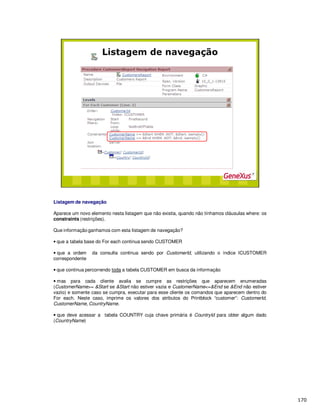 Listagem de navegação
Aparece um novo elemento nesta listagem que não existia, quando não tínhamos cláusulas where: os
constraints (restrições).
Que informação ganhamos com esta listagem de navegação?
• que a tabela base do For each continua sendo CUSTOMER
• que a ordem da consulta continua sendo por CustomerId, utilizando o índice ICUSTOMER
correspondente
• que continua percorrendo toda a tabela CUSTOMER em busca da informação
• mas para cada cliente avalia se cumpre as restrições que aparecem enumeradas
(CustomerName>= &Start se &Start não estiver vazia e CustomerName<=&End se &End não estiver
vazio) e somente caso se cumpra, executar para esse cliente os comandos que aparecem dentro do
For each. Neste caso, imprime os valores dos atributos do Printblock “customer”: CustomerId,
CustomerName, CountryName.
• que deve acessar a tabela COUNTRY cuja chave primária é CountryId para obter algum dado
(CountryName)
 