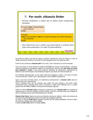 Se queremos realizar uma lista de todos os clientes, ordenado por nome do cliente ao invés do
código, precisamos modificar o comando For each agregando esta informação da ordem.
Fazemos isso utilizando a cláusula order do For each, como mostramos no primeiro exemplo.
Como não existe um índice definido na tabela CUSTOMER por atributo CustomerName, o GeneXus
indicará na listagem de navegação mediante uma advertência (“warning”) que não existe um índice
para satisfazer a ordem, o que pode ocasionar problemas de performance, dependendo da
plataforma de implementação, da quantidade de registros que devem ser lidos da tabela, etc.
Em ambientes cliente/servidor, se não existe índice para satisfazer a ordem, o For each se traduz
numa consulta SQL (“select”) que é resolvida pelo motor do DBMS da plataforma.
Igual o caso dos comandos where, em plataformas cliente/servidor a cláusula order pode ser
condicional,como o exemplo dois.
Caso a condição when não for cumprida, essa ordem não será utilizada e não existir ordem
incondicional (sem a cláusula when) como no exemplo, a ordem será indefinida, isto é, a ordem
poderá variar de DBMS a DBMS e inclusive entre execuções seguidas.
Podem ter várias cláusulas order consecutivas condicionais (com cláusula when) em arquiteturas
cliente/servidor e uma sem condição (a última da lista). O primeiro comando order cuja condição do
when for satisfeita, será a ordem escolhida para ser utilizada.
Clásula Order None: clásula que evita que GeneXus escolha por default a ordem dos atributos da
chave primária da tabela base e utiliza uma ordem de navegação indefinida.
Se utilizar a cláusula Order None, GeneXus entende que não deseja estabelecer nenhuma ordem
em particular e delega esta tarefa ao DBMS.
A cláusula order none pode ter condição (when).
 