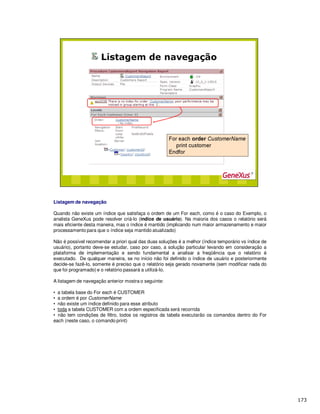 Listagem de navegação
Quando não existe um índice que satisfaça o ordem de um For each, como é o caso do Exemplo, o
analista GeneXus pode resolver criá-lo (índice de usuário). Na maioria dos casos o relatório será
mais eficiente desta maneira, mas o índice é mantido (implicando num maior armazenamento e maior
processamento para que o índice seja mantido atualizado)
Não é possível recomendar a priori qual das duas soluções é a melhor (índice temporário vs índice de
usuário), portanto deve-se estudar, caso por caso, a solução particular levando em consideração a
plataforma de implementação e sendo fundamental a analisar a freqüência que o relatório é
executado. De qualquer maneira, se no início não foi definido o índice de usuário e posteriormente
decide-se fazê-lo, somente é preciso que o relatório seja gerado novamente (sem modificar nada do
que foi programado) e o relatório passará a utilizá-lo.
A listagem de navegação anterior mostra o seguinte:
• a tabela base do For each é CUSTOMER
• a ordem é por CustomerName
• não existe um índice definido para esse atributo
• toda a tabela CUSTOMER com a ordem especificada será recorrida
• não tem condições de filtro, todos os registros da tabela executarão os comandos dentro do For
each (neste caso, o comando print)
 
