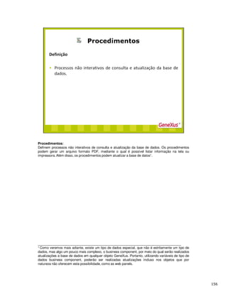 Procedimentos:
Definem processos não interativos de consulta e atualização da base de dados. Os procedimentos
podem gerar um arquivo formato PDF, mediante o qual é possível listar informação na tela ou
impressora. Além disso, os procedimentos podem atualizar a base de datos1.
_____________________________________________________________________________
1 Como veremos mais adiante, existe um tipo de dados especial, que não é estritamente um tipo de
dados, mas algo um pouco mais complexo, o business component, por meio do qual serão realizados
atualizações a base de dados em qualquer objeto GeneXus. Portanto, utilizando variáveis de tipo de
dados business component, poderão ser realizadas atualizações incluso nos objetos que por
natureza não oferecem esta possibilidade, como as web panels.
 