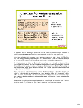 Se queremos filtrar os clientes por determinada faixa de nomes, o primeiro exemplo, como não foi
especificada a cláusula order, GeneXus ordena pela chave primária, ou seja, CustomerId.
Neste caso, a listagem de navegação mostra que deve-se percorrer toda a tabela CUSTOMER, e
para cada registro da mesma deve-se analisar se o registro cumpre ou não as condições (restrições
ou “constraints”). Em caso afirmativo, será impresso o mesmo os dados correspondentes.
Ao invés de ordenar os dados por CustomerId vamos fazer uma ordenação por CustomerName,
como no segundo exemplo, a tabela base é percorrida ordenada por CustomerName e como nos
filtros estabelecemos que queremos somente aqueles clientes cujo nome, CustomerName, esteja na
faixa determinada, já não sendo necessário recorrer toda a tabela base para obter os dados que
cumprem com as Condições!
A segunda consulta está otimizada nesse sentido. Prestar atenção que o GeneXus não criou um
índice por CustomerName de forma automática, e aqui temos que avaliar se é conveniente criar um
índice de usuário (será mantido pelo GeneXus depois de criado) ou não criar o índice e deixar que
seja criado um índice temporário em execução para resolver a consulta se o DBMS não pode fazer
de outra forma.
A listagem de navegação mostra se a consulta está ou não otimizada, de acordo se toda a tabela é
percorrida (desde “First Record” até “End of table”) ou apenas uma faixa mais reduzida
 