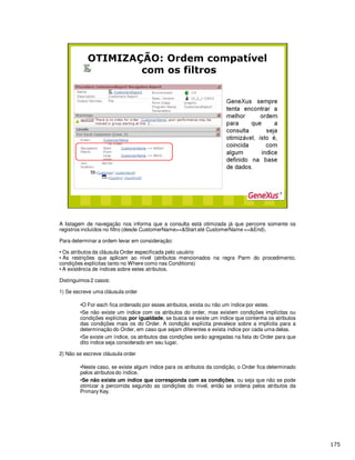 A listagem de navegação nos informa que a consulta está otimizada já que percorre somente os
registros incluídos no filtro (desde CustomerName>=&Start até CustomerName <=&End).
Para determinar a ordem levar em consideração:
• Os atributos da cláusula Order especificada pelo usuário
• As restrições que aplicam ao nível (atributos mencionados na regra Parm do procedimento,
condições explícitas tanto no Where como nas Conditions)
• A existência de índices sobre estes atributos.
Distinguimos 2 casos:
1) Se escreve uma cláusula order
•O For each fica ordenado por esses atributos, exista ou não um índice por estes.
•Se não existe um índice com os atributos do order, mas existem condições implícitas ou
condições explícitas por igualdade, se busca se existe um índice que contenha os atributos
das condições mais os do Order. A condição explícita prevalece sobre a implícita para a
determinação do Order, em caso que sejam diferentes e exista índice por cada uma delas.
•Se existe um índice, os atributos das condições serão agregadas na lista do Order para que
dito índice seja considerado em seu lugar.
2) Não se escreve cláusula order
•Neste caso, se existe algum índice para os atributos da condição, o Order fica determinado
pelos atributos do índice.
•Se não existe um índice que corresponda com as condições, ou seja que não se pode
otimizar a percorrida segundo as condições do nível, então se ordena pelos atributos da
Primary Key.
 