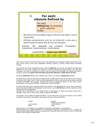 Pode ocorrer de que um For each tenha mais de uma tabela base cuja estendida contenha os atributos do For
each, sendo mínima. Frente esta ambigüidade, GeneXus escolhe a “primeira” destas tabelas estendidas
mínimas.
Para resolver este tipo de ambigüidade surge a cláusula defined by, que permite usar atributos da tabela base
desejada, que não serão utilizados para devolver a consulta ordenada por esses atributos, nem para filtrar
informação, nem para ser mostrados no relatório (não tem nenhuma funcionalidade com respeito aos dados à
recuperar), apenas para aportar mais informação que permita determinar a tabela base do for each.
Na cláusula Defined by devemos fazer referência pelo menos à um atributo da tabela base desejada.
Da mesma forma, pode ser utilizada para modificar qual é a tabela base em caso de não utilizar nenhum atributo
mais dentro do For each. Este é o caso do exemplo apresentado, não que não queremos listar todos os clientes
da tabela CUSTOMER, pelo contrário, queremos listar todos os clientes das faturas. Se não utilizar nenhum
atributo dentro do For each de INVOICE , a tabela base é a de CUSTOMER.
Na maioria dos casos não é necessário utilizar este comando. Para procedimentos mais ou menos complexos,
quando não exista problema de ambigüidade, recomenda-se o uso do Defined by pois melhora bastante o tempo
de especificação do procedimento.
Contudo, não é aconselhável seu uso indiscriminado. A desvantagem de utilizar esta cláusula quando não é
necessário é que “ata” um pouco mais o código ao desenho das tabelas.
Por exemplo, não foi criada uma tabela COUNTRY, e para cada cliente o país que ele pertence, como atributo
secundário. Se quisermos uma listagem dos clientes e seu país, seriam equivalentes:
For each For each
Defined by CountryName
print customer print customer
Endfor Endfor
onde customer é um Printblock com os atributos CustomerId, CustomerName e CountryName.
Se agora decidir criar a tabela COUNTRY e ter na transação “Customer” a CountryId como FK, o primeiro For
each continuará sendo válido e fazendo o que queremos, o segundo deixará de funcionar, ja que no Defined By
não tem nenhum atributo da tabela base.
 