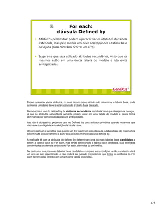 Podem aparecer vários atributos, no caso de um único atributo não determinar a tabela base, onde
ao menos um deles deverá estar associado à tabela base desejada.
Recomenda o uso do defined by de atributos secundários da tabela base que desejamos navegar,
já que os atributos secundários somente podem estar em uma tabela do modelo e desta forma
eliminamos por completo toda possível ambigüidade.
Isto não é obrigatório, podemos usar no Defined by para atributos primários quando notarmos que
não haverá ambigüidade na eleição da tabela base.
Um erro comum é acreditar que quando um For each tem esta cláusula, a tabela base do mesmo fica
determinada exclusivamente a partir dos atributos mencionados no defined by.
A realidade é que os atributos do defined by determinam uma ou mais tabelas base candidatas a
serem a tabela base do For each, mas tendo selecionado a tabela base candidata, sua estendida
contêm todos os demais atributos do For each, além dos do defined by.
Se nenhuma das possíveis tabelas base candidatas cumprem esta condição, então o relatório dará
um erro ao ser especificado, e não poderá ser gerado (recordemos que todos os atributos do For
each devem estar contidos em uma mesma tabela estendida).
 