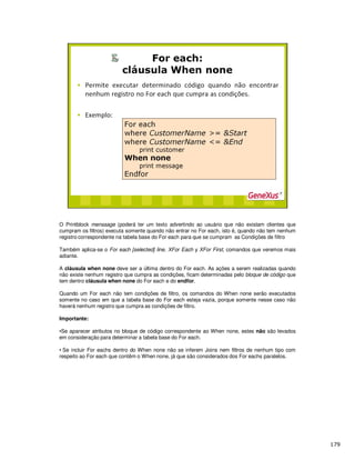 O Printblock menssage (poderá ter um texto advertindo ao usuário que não existam clientes que
cumpram os filtros) executa somente quando não entrar no For each, isto é, quando não tem nenhum
registro correspondente na tabela base do For each para que se cumpram as Condições de filtro
Também aplica-se o For each [selected] line, XFor Each y XFor First, comandos que veremos mais
adiante.
A cláusula when none deve ser a última dentro do For each. As ações a serem realizadas quando
não existe nenhum registro que cumpra as condições, ficam determinadas pelo bloque de código que
tem dentro cláusula when none do For each e do endfor.
Quando um For each não tem condições de filtro, os comandos do When none serão executados
somente no caso em que a tabela base do For each esteja vazia, porque somente nesse caso não
haverá nenhum registro que cumpra as condições de filtro.
Importante:
•Se aparecer atributos no bloque de código correspondente ao When none, estes não são levados
em consideração para determinar a tabela base do For each.
• Se incluir For eachs dentro do When none não se inferem Joins nem filtros de nenhum tipo com
respeito ao For each que contêm o When none, já que são considerados dos For eachs paralelos.
 