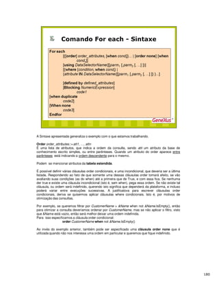 A Sintaxe apresentada generaliza o exemplo com o que estamos trabalhando.
Order order_attributes::= att1, …, attn
É uma lista de atributos, que indica a ordem da consulta, sendo atti um atributo da base de
conhecimento escrito simples, ou entre parênteses. Quando um atributo do order aparece entre
parênteses está indicando a ordem descendente para o mesmo.
Podem se mencionar atributos da tabela estendida.
É possível definir várias cláusulas order condicionais, e uma incondicional, que deveria ser a última
listada. Respondendo ao fato de que somente uma dessas cláusulas order tomará efeito, se vão
avaliando suas condições (as do when) até a primeira que de True, e com essa fica. Se nenhuma
der true e existe uma cláusula incondicional (isto é, sem when), pega essa ordem. Se não existe tal
cláusula, ou ordem será indefinido, querendo isto significa que dependerá da plataforma, e incluso
poderá variar entre execuções sucessivas. A justificatova para escrever cláusulas order
condicionais, deriva se quisermos aplicar cláusulas where condicionais. Isto é, por motivos de
otimização das consultas.
Por exemplo, se queremos filtrar por CustomerName > &Name when not &Name.IsEmpty(), então
para otimizar a consulta deveríamos ordenar por CustomerName, mas se não aplicar o filtro, visto
que &Name está vazio, então será melhor deixar uma ordem indefinida.
Para isso especificamos a cláusula order condicional:
order CustomerName when not &Name.IsEmpty()
Ao invés do exemplo anterior, também pode ser especificado uma cláusula order none que é
utilizada quando não nos interessa uma ordem em particular e queremos que fique indefinido.
 