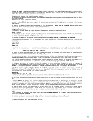 Escolha do índice: GeneXus escolhe automaticamente o índice que utilizará para satisfazer a ordem. GeneXus sempre tentará
encontrar a melhor ordem possível para que a consulta seja otimizável, isto é, coincida com algum índice definido na base de
dados. Para determinar a ordem é levado em consideração:
•Os atributos da cláusula Order especificada pelo usuário
•As restrições que aplicam ao nível (atributos mencionados na regra Parm do procedimento, condições explícitas tanto no Where
como nas Conditions)
•A existência de índices sobre estes atributos.
Ainda é o próprio DBMS que resolve o plano de acesso mais apropriado, a informação antes mencionada influirá em sua
determinação.
Os atributos do order são levados em consideração na hora de determinar a tabela base do For each. Mas eles por si só não
determinam. Devem examinar-se também outras partes do For each.
Using DataSelectorName
Permite definir filtros de acordo ao critério definido no DataSelector1 definido em DataSelectorName.
Where Condition
Condição booleana que deverão cumprir os dados para ser processados dentro do For each, podendo ser uma condição
composta, utilizando os operadores l gicos and, or e not.
Os atributos que apareçam na condição booleana podem ser tanto da tabela base do For each como da estendida.
Como se desprende da sintaxe, para um mesmo For each podem especificar-se n cl usulas where sucessivas, cada uma com
uma condição:
where cond1
where cond2
...
where condn
A ocorrência de n cl usulas where é equivalente a ocorrência de uma única cl usula, com a conjunção booleana das condições:
where cond1 and cond2 and and condn
Os dados da tabela estendida do For each que cumpram com todas as condições dos where ser os processados nos
comandos internos ao For each (os do bloque de c digo code1).
Da mesma forma que ocorre com a cl usula order, pode condicionar os filtros (com cl usulas when). Desta maneira, primeiro se
avalia a cl usula when de cada cl usula where, e caso a condição seja cumprida, aplicam o filtro especificado no where.
Para que uma restrição condicional possa ser gerada como tal, a condição do when tem que ser “avaliável" pelo DBMS que se
está utilizando, isto é, GeneXus tem que saber como escrever a condição na linguagem própria do DBMS utilizado.
Se não puder gerar como tal (porque o gerador não o suporta ou porque a condição não pode ser escrita na linguagem do
DBMS) se transformará em um filtro "comum" substituindo o WHEN por um OR. Além disso, se gerar a mensagem de código
spc0053 – ‘Unsupported conditional constraint”%1” changed to standard constraint %2.’ - no Diagrama de Navegação.
Nota: Existe também a cl usula Option Distinct do For Each que permite retornar os registros que cumpram unicidade de
valores dos atributos referenciados. Não veremos esta cláusula. O leitor interessado pode recorrer as distintas fontes de
documentação para estudá-la (Help, Wiki, Release Notes, etc.)
Defined by
defined_attributes::= att1, att2,…,attp
É um conjunto de atributos que serão utilizados somente efeitos de determinar a tabela base do For each.
Ao mencionar aqui alguns atributos da tabela que se deseja percorrer, estes participarão na determinação da tabela base do For
each.
A cláusula defined by aparece para solucionar alguns problemas de ambigüidade na determinação da tabela base (quando
existem várias tabelas estendidas mínimas que contenham os atributos do For each) ou quando se deseja que a tabela base seja
outra, diferente da que seria determinada pelos atributos que aparecem no resto do For each (este caso tem sentido quando se
estude “controle de corte”). Também se utiliza para melhorar o tempo de especificação em procedimentos complexos.
Os atributos desta cláusula não determinam por si só a tabela base do For each. Poderia acontecer que estes atributos
determinam tabela como a candidata a tabela base, mas se depois os outros atributos do For each não estão contido na
estendida dessa tabela, o For each dará um error e o objeto que o contem não poderá ser gerado.
code1
É uma sucessão de comandos que podem utilizar atributos da tabela estendida do For each. A este bloque de código o
chamaremos corpo do For each.
Os atributos que figurem neste bloque de código participam na determinação da tabela base do For each.
_________________________________________________________________________________________________
1 O objeto DataSelector será visto mais adiante no curso.
 