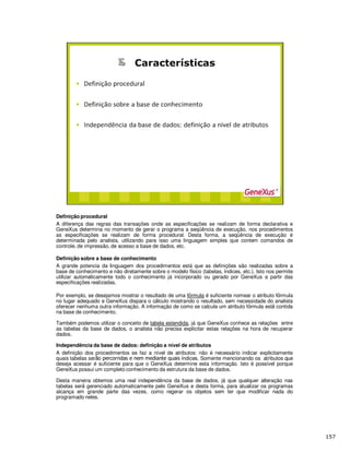 Definição procedural
A diferença das regras das transações onde as especificações se realizam de forma declarativa e
GeneXus determina no momento de gerar o programa a seqüência de execução, nos procedimentos
as especificações se realizam de forma procedural. Desta forma, a seqüência de execução é
determinada pelo analista, utilizando para isso uma linguagem simples que contem comandos de
controle, de impressão, de acesso a base de dados, etc.
Definição sobre a base de conhecimento
A grande potencia da linguagem dos procedimentos está que as definições são realizadas sobre a
base de conhecimento e não diretamente sobre o modelo f sico (tabelas, ndices, etc.). Isto nos permite
utilizar autom ticamente todo o conhecimento já incorporado ou gerado por GeneXus a partir das
especificações realizadas.
Por exemplo, se desejamos mostrar o resultado de uma f rmula é suficiente nomear o atributo f rmula
no lugar adequado e GeneXus dispara o c lculo mostrando o resultado, sem necessidade do analista
oferecer nenhuma outra informação. A informação de como se calcula um atributo f rmula est contida
na base de conhecimento.
Também podemos utilizar o conceito de tabela estendida, já que GeneXus conhece as relações entre
as tabelas da base de dados, o analista não precisa explicitar estas relações na hora de recuperar
dados.
Independência da base de dados: definição a nível de atributos
A definição dos procedimentos se faz a nível de atributos: não é necessário indicar expl citamente
quais tabelas ser ndices. Somente mencionando os atributos que
deseja acessar é suficiente para que o GeneXus determine esta informação. Isto é possível porque
GeneXus possui um completo conhecimento da estrutura da base de dados.
Desta maneira obtemos uma real independência da base de dados, já que qualquer alteração nas
tabelas ser gerenciado automaticamente pelo GeneXus e desta forma, para atualizar os programas
alcança em grande parte das vezes, como regerar os objetos sem ter que modificar nada do
programado neles.
 