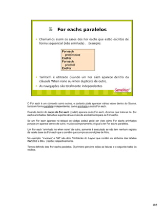 O For each é um comando como outros, e portanto pode aparecer várias vezes dentro do Source,
tanto em forma paralela (independente), como aninhado a outro For each.
Quando dentro do corpo do For each (code1) aparece outro For each, dizemos que trata-se de For
eachs aninhados. GeneXus suporta vários níveis de aninhamento para os For eachs.
Se um For each aparece no bloque de código code3, pode ser visto como For eachs aninhados
porque um aparece dentro de outro, muda o comportamento, é igual a ter For eachs paralelos.
Um For each “aninhado no when none” de outro, somente é executado se não tem nenhum registro
da tabela base do For each que o contêm que cumpra as condições de filtro.
No exemplo, “invoices” e “bill” são dois Printblocks do Layout que contêm os atributos das tabelas
INVOICE e BILL (recibo) respectivamente.
Temos definido dois For eachs paralelos. O primeiro percorre todas as faturas e o segundo todos os
recibos.
 