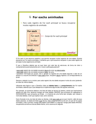 O For each é uma estrutura repetitiva, que permite recuperar muitos registros de uma tabela. Quando
pensamos em For eachs aninhados, é evidente que o que buscamos recuperar é, para cada registro do
principal,muitos registros do aninhado.
O que o GeneXus detecta que se quer fazer com este tipo de estruturas, de forma de inferir o
comportamento automaticamente com o menor codificação possível?
• para cada registro de uma tabela recuperar alguns de outra: os relacionados.
• para cada registro de uma tabela recuperar todos de outra.
• processar informação por grupos, isto é, agrupar os registros de uma tabela segundo o valor de um
atributo ou conjunto de atributos e para cada grupo, recuperar alguns registros: os correspondentes ao
grupo.
Sempre a relação é um a muitos: para cada registro de uma tabela recuperar muitos da outra (podendo-
se tratar da mesma tabela).
Utilizando esta lógica é que o GeneXus infere as tabelas base e o comportamento dos For eachs
aninhados, sabendo que o que desejamos é implementar alguma das três opções anteriores.
Por exemplo, se queremos elaborar uma lista de todas as faturas do sistema, sendo que imprimiremos
detalhe de cada uma, devemos navegar por duas tabelas: INVOICE (que armazena os cabeçalhos) e
INVOICEDETAIL (que armazena as linhas), e o faremos de uma forma bem simples, sem colocar o
nome das tabelas, e sem que explicar tudo, como veremos.
Outro Exemplo é de uma lista de todos os clientes, onde para cada um se quer imprimir, além de seus
dados pessoais, os dados de todas suas faturas. Este comportamento se dá com um par de For eachs
aninhados, onde o primeiro navega pela tabela CUSTOMER e o segundo navega pela tabela INVOICE,
recuperando somente as faturas desse cliente, como veremos em seguida.
 