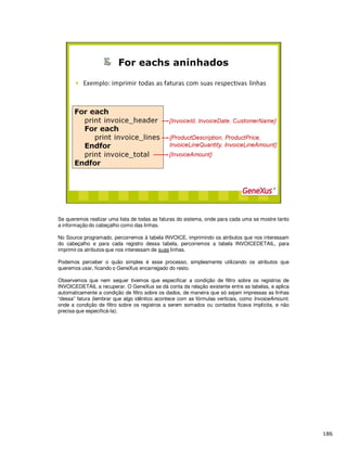 Se queremos realizar uma lista de todas as faturas do sistema, onde para cada uma se mostre tanto
a informação do cabeçalho como das linhas.
No Source programado, percorremos à tabela INVOICE, imprimindo os atributos que nos interessam
do cabeçalho e para cada registro dessa tabela, percorremos a tabela INVOICEDETAIL, para
imprimir os atributos que nos interessam de suas linhas.
Podemos perceber o quão simples é esse processo, simplesmente utilizando os atributos que
queremos usar, ficando o GeneXus encarregado do resto.
Observemos que nem sequer tivemos que especificar a condição de filtro sobre os registros de
INVOICEDETAIL a recuperar. O GeneXus se dá conta da relação existente entre as tabelas, e aplica
automaticamente a condição de filtro sobre os dados, de maneira que só sejam impressas as linhas
“dessa” fatura (lembrar que algo idêntico acontece com as fórmulas verticais, como InvoiceAmount,
onde a condição de filtro sobre os registros a serem somados ou contados ficava implícita, e não
precisa que especificá-la).
 
