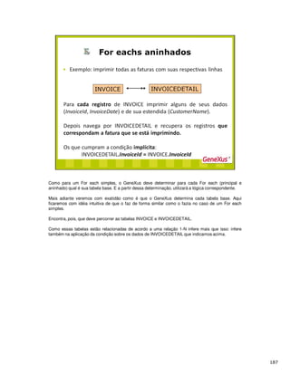 Como para um For each simples, o GeneXus deve determinar para cada For each (principal e
aninhado) qual é sua tabela base. E a partir dessa determinação, utilizará a lógica correspondente.
Mais adiante veremos com exatidão como é que o GeneXus determina cada tabela base. Aqui
ficaremos com idéia intuitiva de que o faz de forma similar como o fazia no caso de um For each
simples.
Encontra, pois, que deve percorrer as tabelas INVOICE e INVOICEDETAIL.
Como essas tabelas estão relacionadas de acordo a uma relação 1-N infere mais que isso: infere
também na aplicação da condição sobre os dados de INVOICEDETAIL que indicamos acima.
 