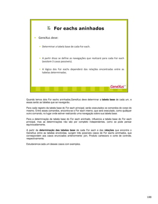 Quando temos dois For eachs aninhados,GeneXus deve determinar a tabela base de cada um, e
essas serão as tabelas que se navegarão.
Para cada registro da tabela base do For each principal, serão executados os comandos do corpo do
mesmo. Entre esses comandos, encontra-se o For each interno, que será executado, como qualquer
outro comando, no lugar onde estiver realizando uma navegação sobre sua tabela base.
Para a determinação da tabela base do For each aninhado, influencia a tabela base do For each
principal, mas as determinações não são por completo independentes, como se pode pensar
equivocadamente.
A partir da determinação das tabelas base de cada For each e das relações que encontre o
GeneXus entre as tabelas envolvidas, surgem três possíveis casos de For eachs aninhados, que
correspondem aos casos enunciados anteriormente: join, Produto cartesiano e corte de controle,
respectivamente.
Estudaremos cada um desses casos com exemplos.
 