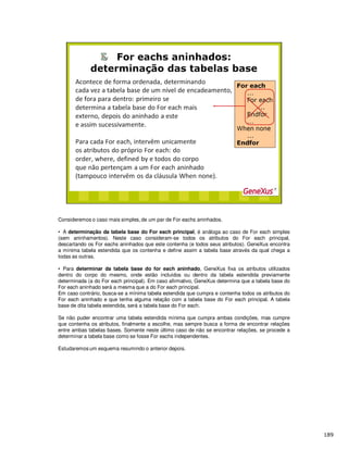 Consideremos o caso mais simples, de um par de For eachs aninhados.
• A determinação da tabela base do For each principal, é análoga ao caso de For each simples
(sem aninhamentos). Neste caso consideram-se todos os atributos do For each principal,
descartando os For eachs aninhados que este contenha (e todos seus atributos). GeneXus encontra
a mínima tabela estendida que os contenha e define assim a tabela base através da qual chega a
todas as outras.
• Para determinar da tabela base do for each aninhado, GeneXus fixa os atributos utilizados
dentro do corpo do mesmo, onde estão incluídos ou dentro da tabela estendida previamente
determinada (a do For each principal). Em caso afirmativo, GeneXus determina que a tabela base do
For each aninhado será a mesma que a do For each principal.
Em caso contrário, busca-se a mínima tabela estendida que cumpra e contenha todos os atributos do
For each aninhado e que tenha alguma relação com a tabela base do For each principal. A tabela
base de dita tabela estendida, será a tabela base do For each.
Se não puder encontrar uma tabela estendida mínima que cumpra ambas condições, mas cumpre
que contenha os atributos, finalmente a escolhe, mas sempre busca a forma de encontrar relações
entre ambas tabelas bases. Somente neste último caso de não se encontrar relações, se procede a
determinar a tabela base como se fosse For eachs independentes.
Estudaremos um esquema resumindo o anterior depois.
 